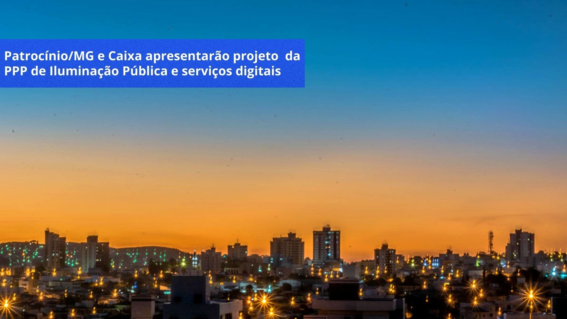 PATROCÍNIO/MG E CAIXA APRESENTARÃO PROJETO DA PPP DE ILUMINAÇÃO PÚBLICA E SERVIÇOS DIGITAIS